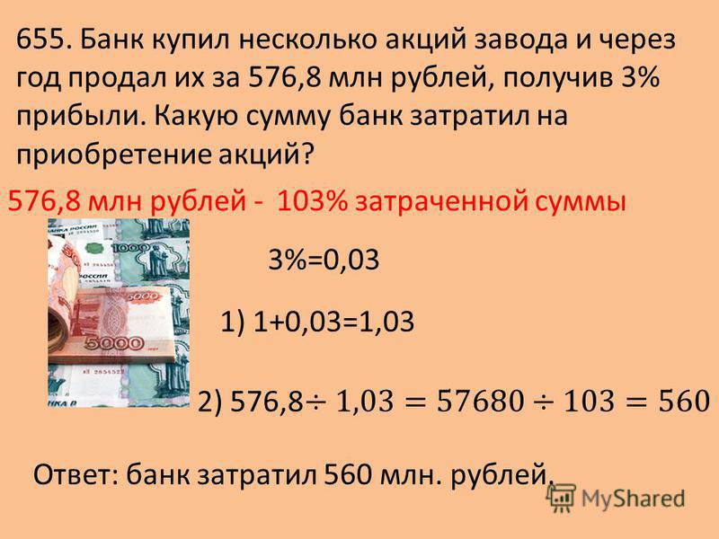 655. Банк купил несколько акций завода и через год продал их за 576,8 млн рублей, получив 3% прибыли. Какую сумму банк затратил на приобретение акций? 576,8 млн рублей - 1) 1+0,03=1,03 3%=0,03 103% затраченной суммы Ответ: банк затратил 560 млн. рубл