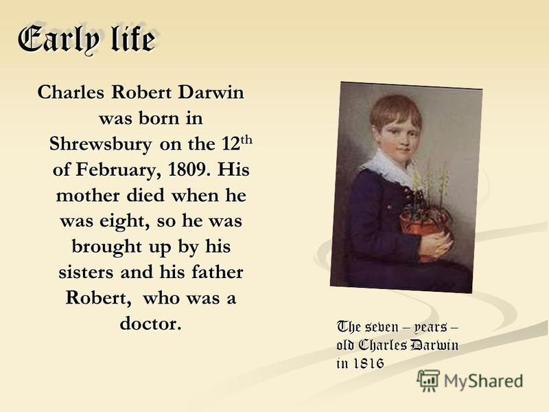 Early life Charles Robert Darwin was born in Shrewsbury on the 12 th of February, 1809. His mother died when he was eight, so he was brought up by his sisters and his father Robert, who was a doctor. The seven – years – old Charles Darwin in 1816