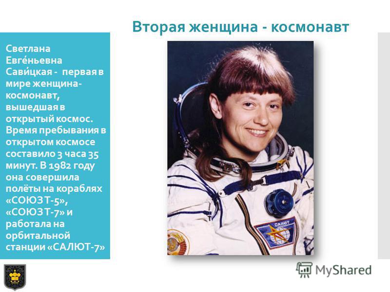 Светлана Евге́ньевна Сави́цкая - первая в мире женщина- космонавт, вышедшая в открытый космос. Время пребывания в открытом космосе составило 3 часа 35 минут. В 1982 году она совершила полёты на кораблях «СОЮЗ Т-5», «СОЮЗ Т-7» и работала на орбитально