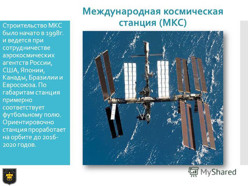 Строительство МКС было начато в 1998 г. и ведется при сотрудничестве аэрокосмических агентств России, США, Японии, Канады, Бразилии и Евросоюза. По габаритам станция примерно соответствует футбольному полю. Ориентировочно станция проработает на орбит