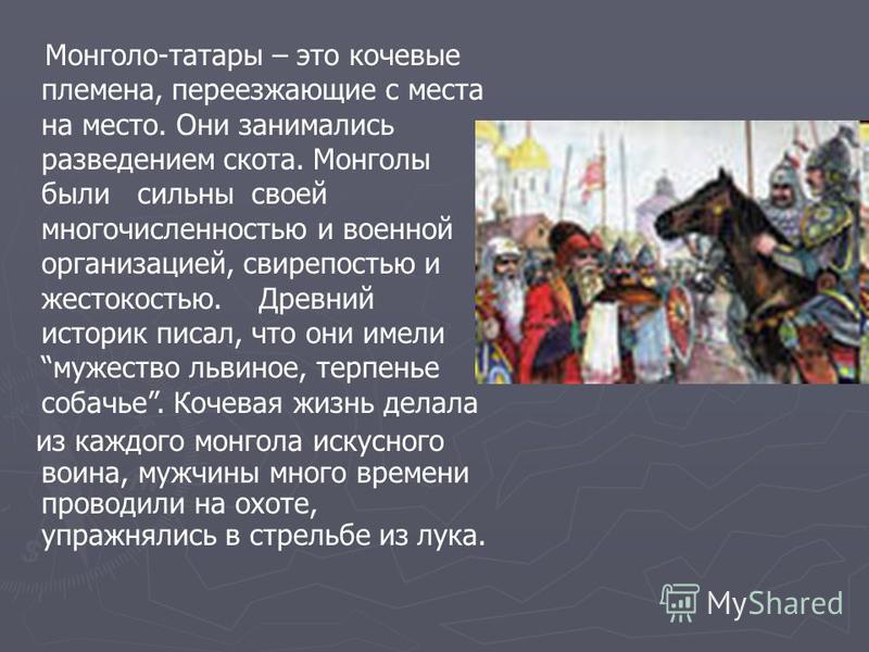 Монголо-татары – это кочевые племена, переезжающие с места на место. Они занимались разведением скота. Монголы были сильны своей многочисленностью и военной организацией, свирепостью и жестокостью. Древний историк писал, что они имели мужество львино