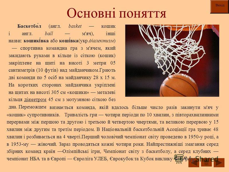 Основні поняття Баскетбо́л (англ. basket кошик і англ. ball м'яч), інші назви: кошикі́вка або коші́вка(укр.діалектизм) спортивна командна гра з м'ячем, який закидають руками в кільце із сіткою (кошик) закріплене на щиті на висоті 3 метри 05 сантиметр