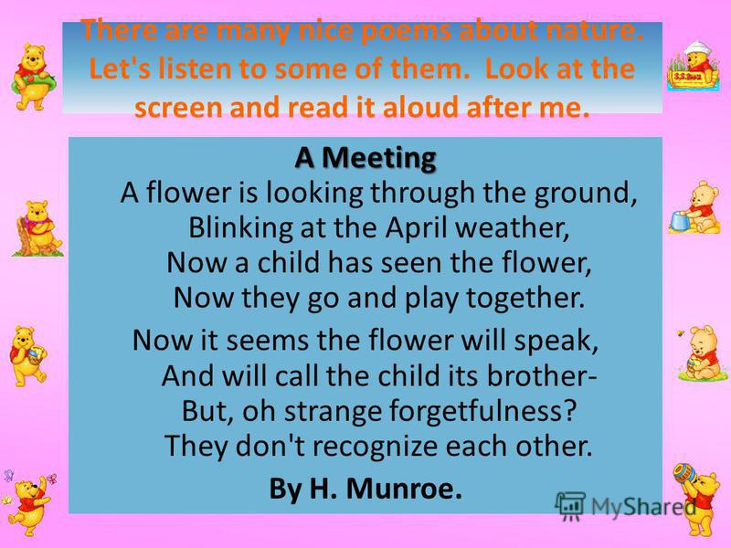 There are many nice poems about nature. Let's listen to some of them. Look at the screen and read it aloud after me. A Meeting A Meeting A flower is looking through the ground, Blinking at the April weather, Now a child has seen the flower, Now they 