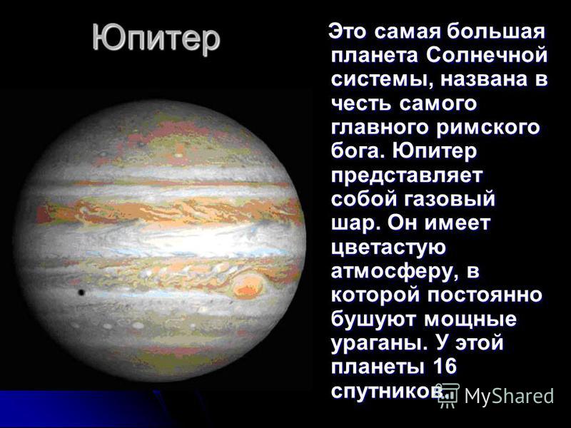 Юпитер Это самая большая планета Солнечной системы, названа в честь самого главного римского бога. Юпитер представляет собой газовый шар. Он имеет цветастую атмосферу, в которой постоянно бушуют мощные ураганы. У этой планеты 16 спутников. Это самая 