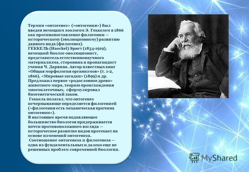 Термин «онтогенез» («онтогения») был введен немецким зоологом Э. Геккелем в 1866 как противопоставление филогении историческому (эволюционному) развитию данного вида (филогенез). ГЕККЕЛЬ (Haeckel) Эрнст (1834-1919), немецкий биолог-эволюционист, пред