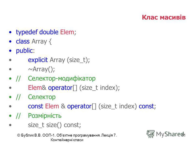 © Бублик В.В. ООП-1. Об'єктне програмування. Лекція 7. Контейнерні класи 11 Клас масивів typedef double Elem; class Array { public: explicit Array (size_t); ~Array(); //Селектор-модифікатор Elem& operator[] (size_t index); //Селектор const Elem & ope
