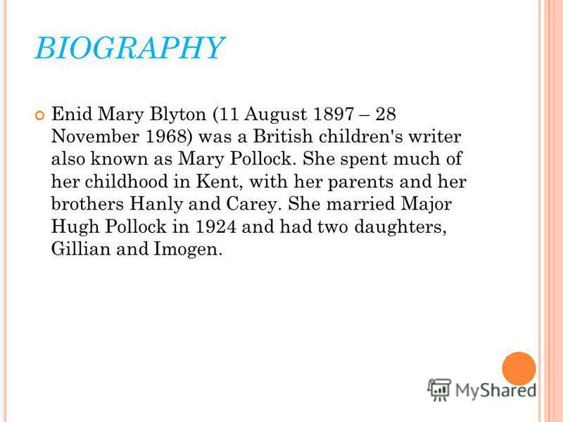 BIOGRAPHY Enid Mary Blyton (11 August 1897 – 28 November 1968) was a British children's writer also known as Mary Pollock. She spent much of her childhood in Kent, with her parents and her brothers Hanly and Carey. She married Major Hugh Pollock in 1