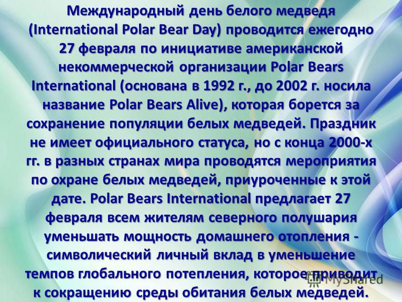 Международный день белого медведя (International Polar Bear Day) проводится ежегодно 27 февраля по инициативе американской некоммерческой организации Polar Bears International (основана в 1992 г., до 2002 г. носила название Polar Bears Alive), котора