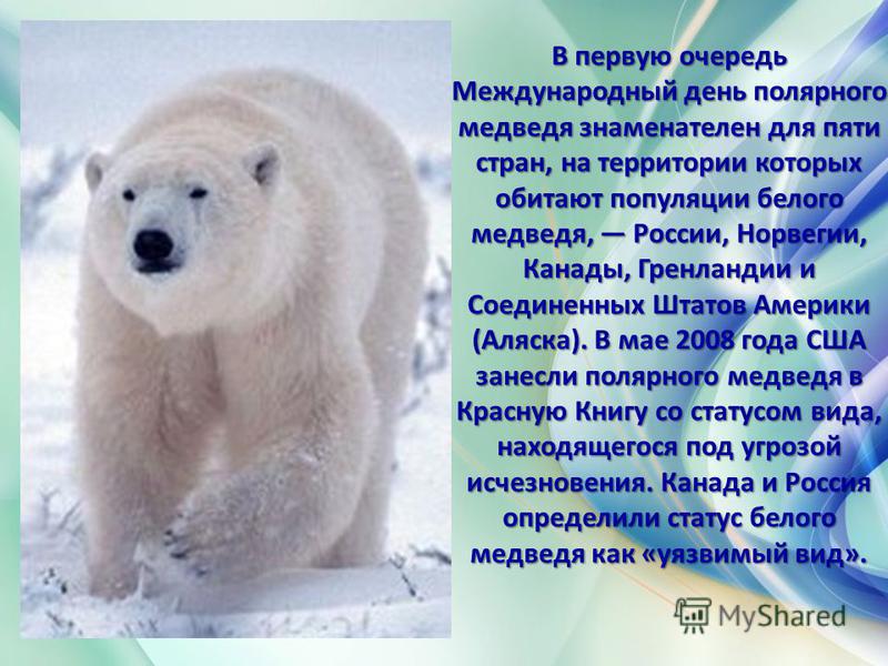 В первую очередь Международный день полярного медведя знаменателен для пяти стран, на территории которых обитают популяции белого медведя, России, Норвегии, Канады, Гренландии и Соединенных Штатов Америки (Аляска). В мае 2008 года США занесли полярно