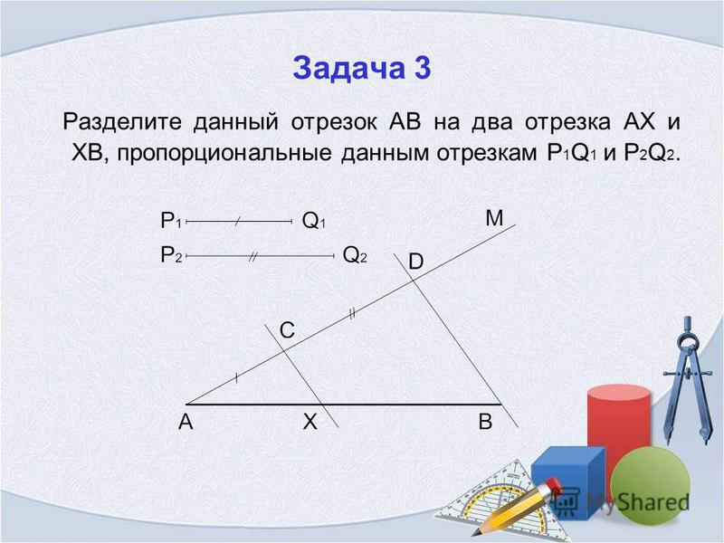 Задача 3 Разделите данный отрезок АВ на два отрезка АХ и ХВ, пропорциональные данным отрезкам P 1 Q 1 и P 2 Q 2.