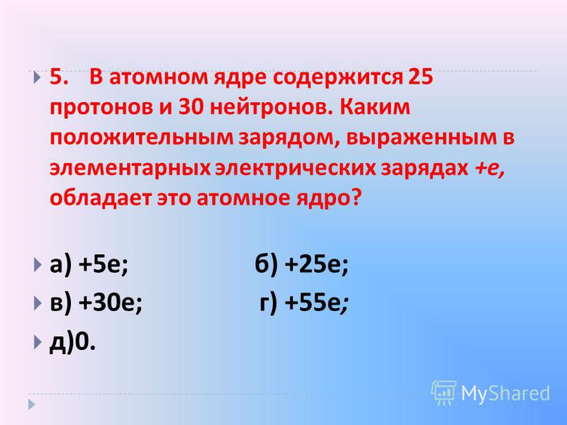 5. В атомном ядре содержится 25 протонов и 30 нейтронов. Каким положительным зарядом, выраженным в элементарных электрических зарядах + е, обладает это атомное ядро ? а ) +5 е ; б ) +25 е ; в ) +30 е ; г ) +55 е ; д )0.