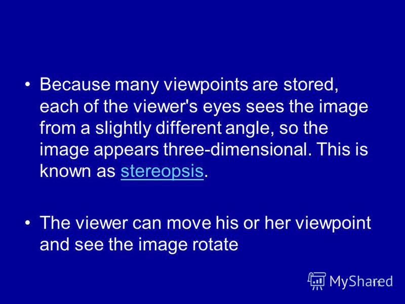 11 Because many viewpoints are stored, each of the viewer's eyes sees the image from a slightly different angle, so the image appears three-dimensional. This is known as stereopsis.stereopsis The viewer can move his or her viewpoint and see the image
