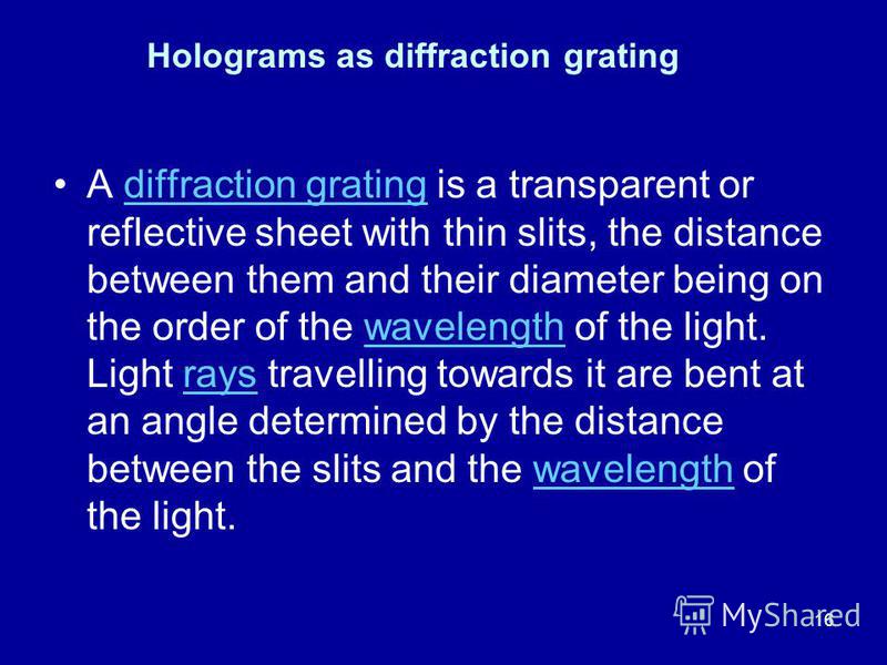 16 A diffraction grating is a transparent or reflective sheet with thin slits, the distance between them and their diameter being on the order of the wavelength of the light. Light rays travelling towards it are bent at an angle determined by the dis