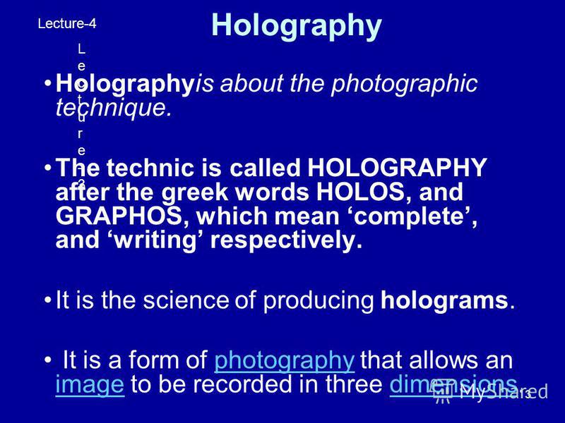 3 Holography Holographyis about the photographic technique. The technic is called HOLOGRAPHY after the greek words HOLOS, and GRAPHOS, which mean complete, and writing respectively. It is the science of producing holograms. It is a form of photograph
