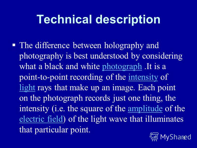 5 Technical description The difference between holography and photography is best understood by considering what a black and white photograph.It is a point-to-point recording of the intensity of light rays that make up an image. Each point on the pho