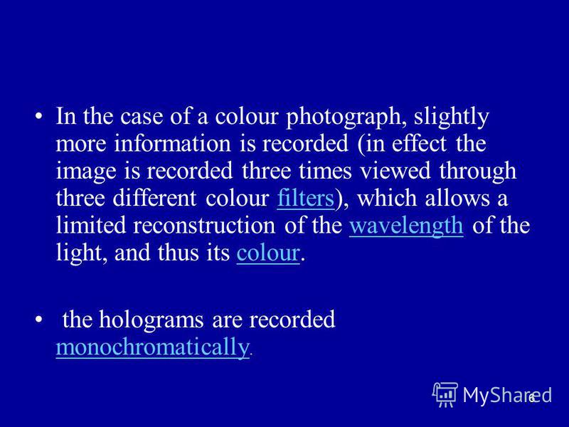 6 In the case of a colour photograph, slightly more information is recorded (in effect the image is recorded three times viewed through three different colour filters), which allows a limited reconstruction of the wavelength of the light, and thus it