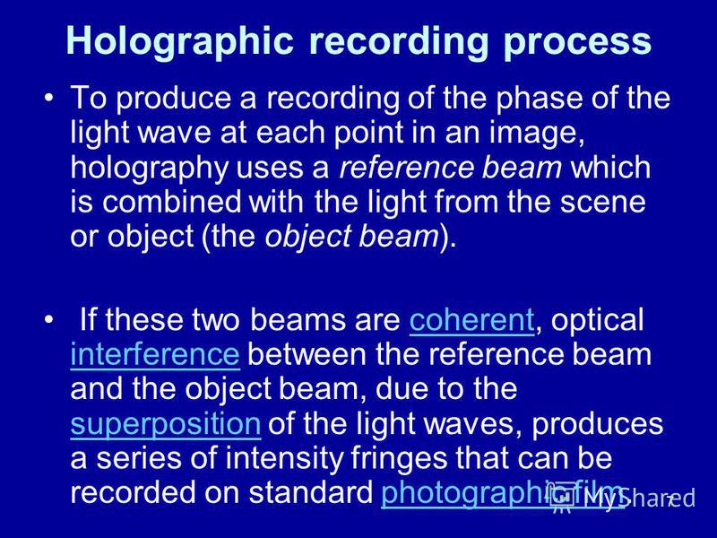 7 Holographic recording process To produce a recording of the phase of the light wave at each point in an image, holography uses a reference beam which is combined with the light from the scene or object (the object beam). If these two beams are cohe