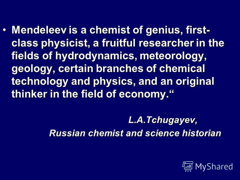 Mendeleev is a chemist of genius, first- class physicist, a fruitful researcher in the fields of hydrodynamics, meteorology, geology, certain branches of chemical technology and physics, and an original thinker in the field of economy.Mendeleev is a 