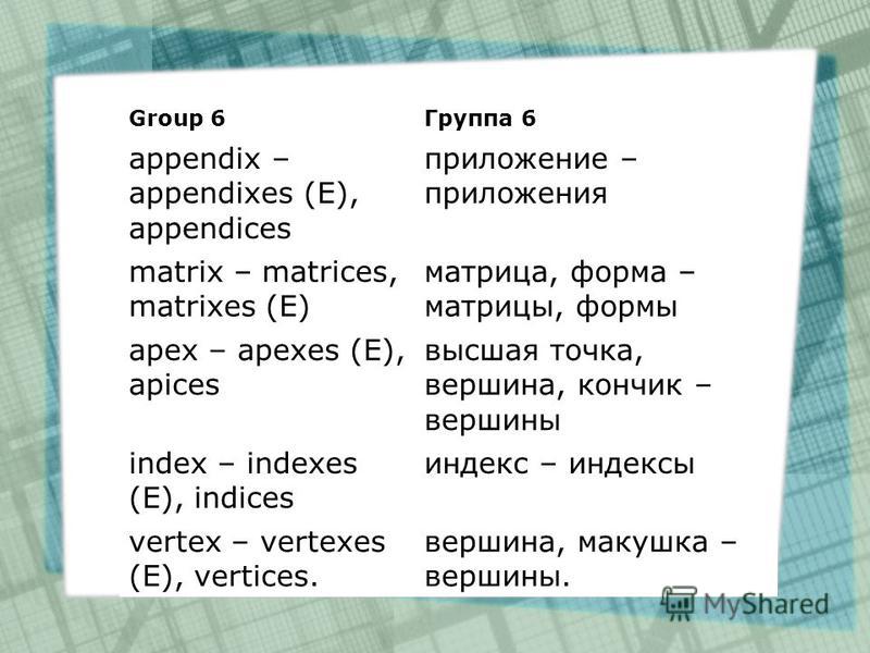 Group 6Группа 6 appendix – appendixes (E), appendices приложение – приложения matrix – matrices, matrixes (E) матрица, форма – матрицы, формы apex – apexes (E), apices высшая точка, вершина, кончик – вершины index – indexes (E), indices индекс – инде