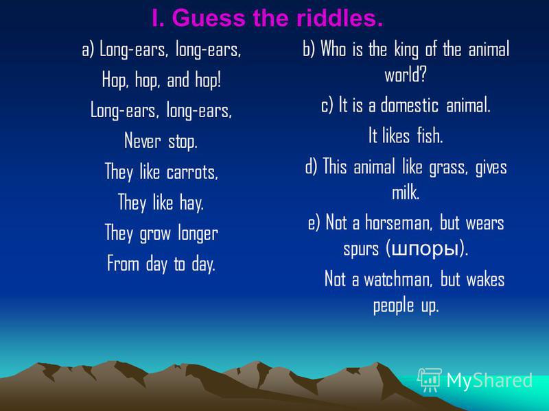 I. Guess the riddles. a) Long-ears, long-ears, Hop, hop, and hop! Long-ears, long-ears, Never stop. They like carrots, They like hay. They grow longer From day to day. b) Who is the king of the animal world? c) It is a domestic animal. It likes fish.