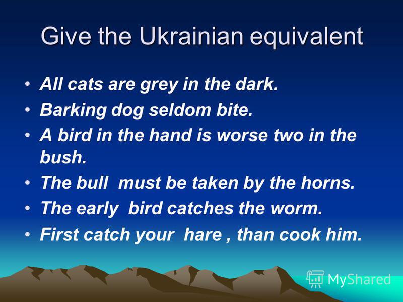Give the Ukrainian equivalent All cats are grey in the dark. Barking dog seldom bite. A bird in the hand is worse two in the bush. The bull must be taken by the horns. The early bird catches the worm. First catch your hare, than cook him.