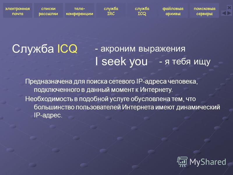 I seek you Служба ICQ Предназначена для поиска сетевого IP-адреса человека, подключенного в данный момент к Интернету. Необходимость в подобной услуге обусловлена тем, что большинство пользователей Интернета имеют динамический IP-адрес. - акроним выр
