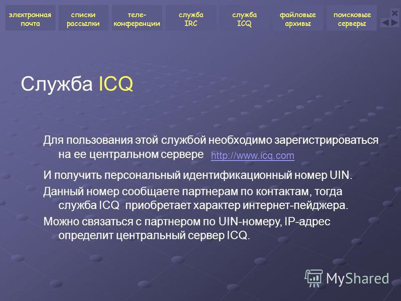 Служба ICQ Для пользования этой службой необходимо зарегистрироваться на ее центральном сервере http://www.icq.com И получить персональный идентификационный номер UIN. Данный номер сообщаете партнерам по контактам, тогда служба ICQ приобретает характ