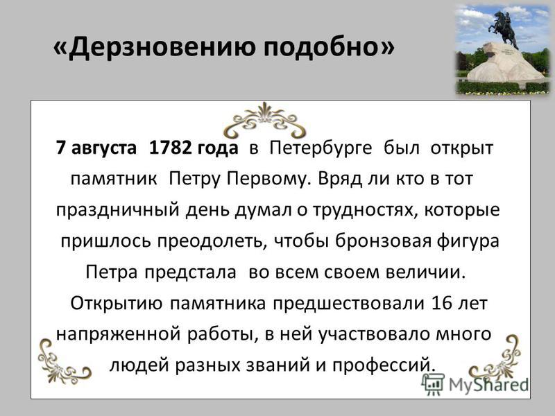 «Дерзновению подобно» 7 августа 1782 года в Петербурге был открыт памятник Петру Первому. Вряд ли кто в тот праздничный день думал о трудностях, которые пришлось преодолеть, чтобы бронзовая фигура Петра предстала во всем своем величии. Открытию памят