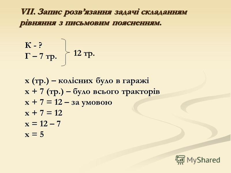 VІІ. Запис розвязання задачі складанням рівняння з письмовим поясненням. 12 тр. К - ? Г – 7 тр. х (тр.) – колісних було в гаражі х + 7 (тр.) – було всього тракторів х + 7 = 12 – за умовою х + 7 = 12 х = 12 – 7 х = 5
