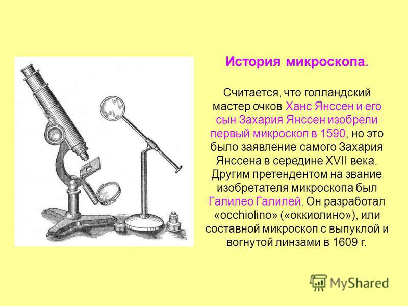 История микроскопа. Считается, что голландский мастер очков Ханс Янссен и его сын Захария Янссен изобрели первый микроскоп в 1590, но это было заявление самого Захария Янссена в середине XVII века. Другим претендентом на звание изобретателя микроскоп