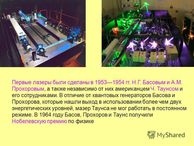 Первые лазеры были сделаны в 19531954 гг. Н.Г. Басовым и А.М. Прохоровым, а также независимо от них американцем Ч. Таунсом и его сотрудниками. В отличие от квантовых генераторов Басова и Прохорова, которые нашли выход в использовании более чем двух э