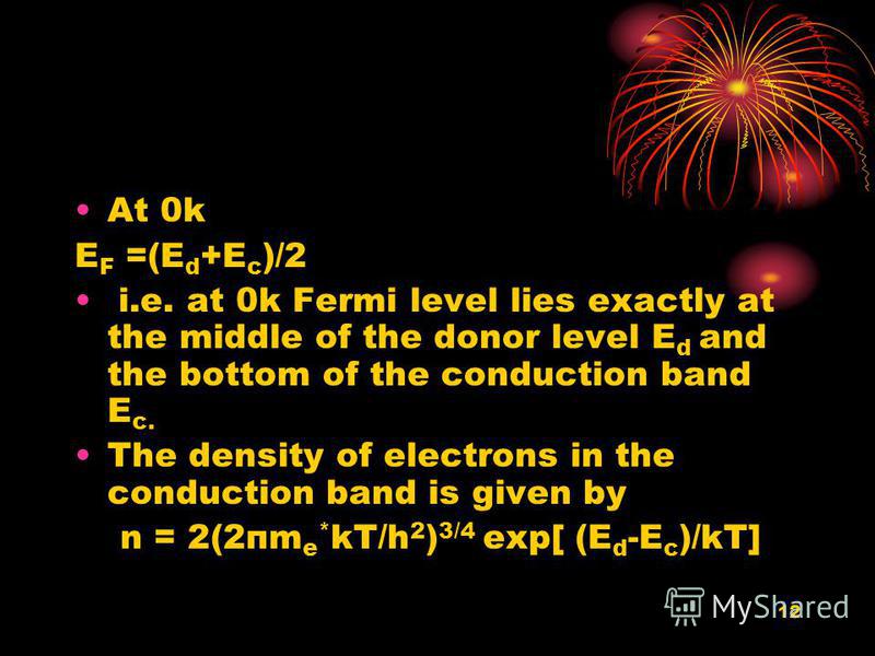 12 At 0k E F =(E d +E c )/2 i.e. at 0k Fermi level lies exactly at the middle of the donor level E d and the bottom of the conduction band E c. The density of electrons in the conduction band is given by n = 2(2пm e * kT/h 2 ) 3/4 exp[ (E d -E c )/kT
