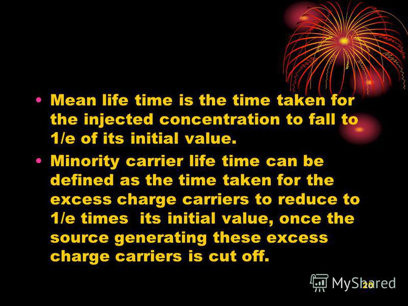 20 Mean life time is the time taken for the injected concentration to fall to 1/e of its initial value. Minority carrier life time can be defined as the time taken for the excess charge carriers to reduce to 1/e times its initial value, once the sour