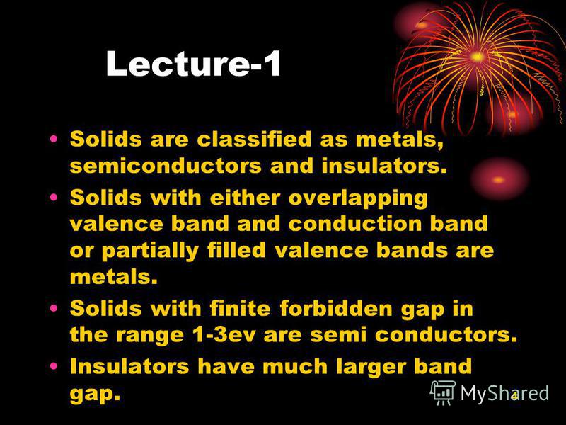 4 Lecture-1 Solids are classified as metals, semiconductors and insulators. Solids with either overlapping valence band and conduction band or partially filled valence bands are metals. Solids with finite forbidden gap in the range 1-3ev are semi con