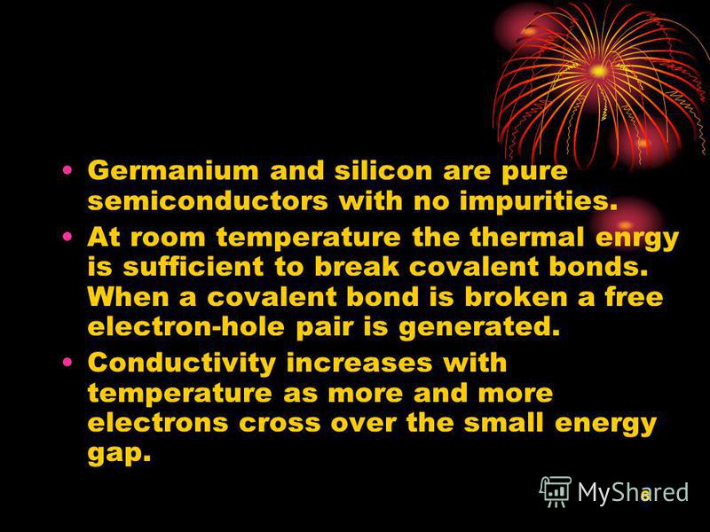 6 Germanium and silicon are pure semiconductors with no impurities. At room temperature the thermal enrgy is sufficient to break covalent bonds. When a covalent bond is broken a free electron-hole pair is generated. Conductivity increases with temper
