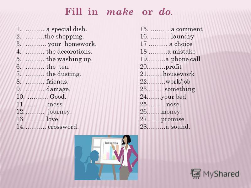 1.……… a special dish. 2.………the shopping. 3.………. your homework. 4.……… the decorations. 5.……… the washing up. 6.……… the tea. 7.……… the dusting. 8.……… friends. 9.……… damage. 10. ………. Good. 11. ……… mess. 12.……… journey. 13.……… love. 14.………. crossword. Fi