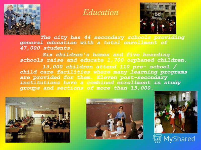Education The city has 44 secondary schools providing general education with a total enrollment of 47,000 students. Six children's homes and five boarding schools raise and educate 1,700 orphaned children. 13,000 children attend 110 pre- school / chi
