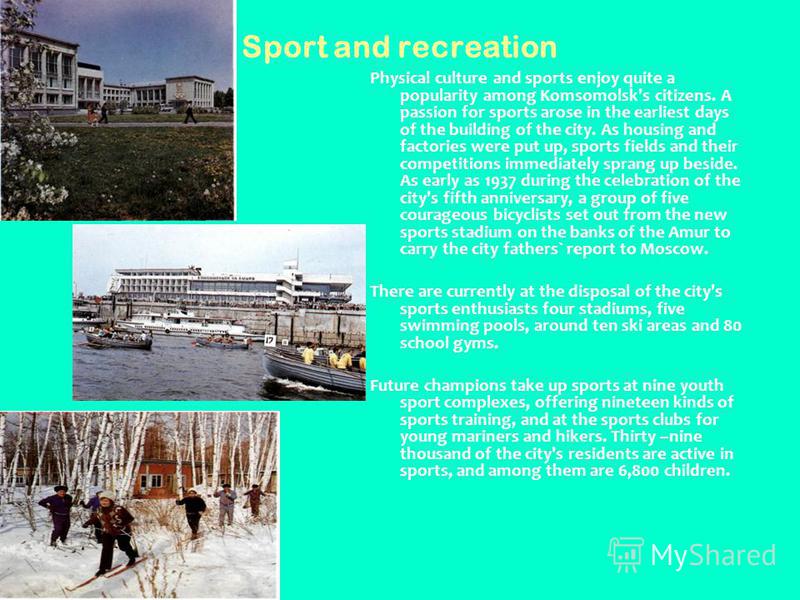 Sport and recreation Physical culture and sports enjoy quite a popularity among Komsomolsk's citizens. A passion for sports arose in the earliest days of the building of the city. As housing and factories were put up, sports fields and their competit
