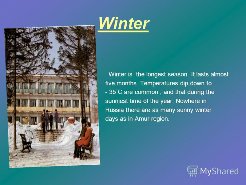 Winter Winter is the longest season. It lasts almost five months. Temperatures dip down to - 35`C are common, and that during the sunniest time of the year. Nowhere in Russia there are as many sunny winter days as in Amur region.
