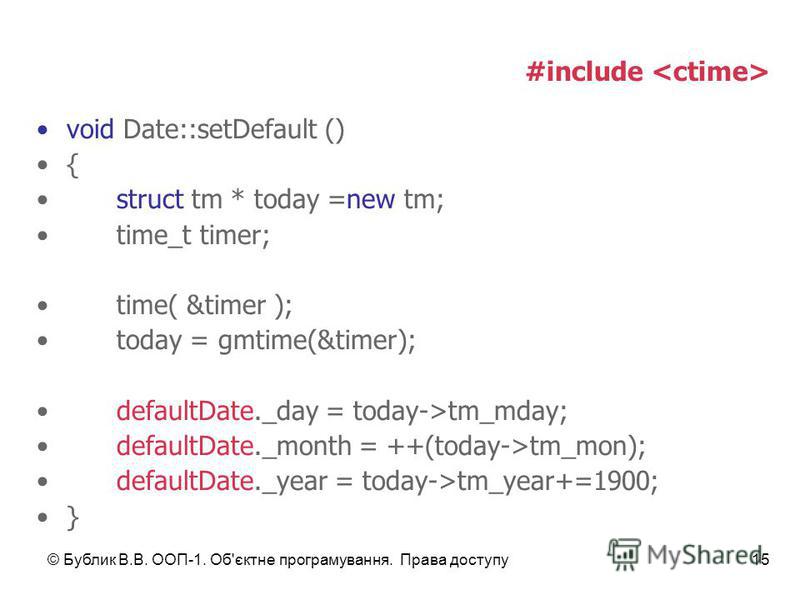 © Бублик В.В. ООП-1. Об'єктне програмування. Права доступу15 #include void Date::setDefault () { struct tm * today =new tm; time_t timer; time( &timer ); today = gmtime(&timer); defaultDate._day = today->tm_mday; defaultDate._month = ++(today->tm_mon