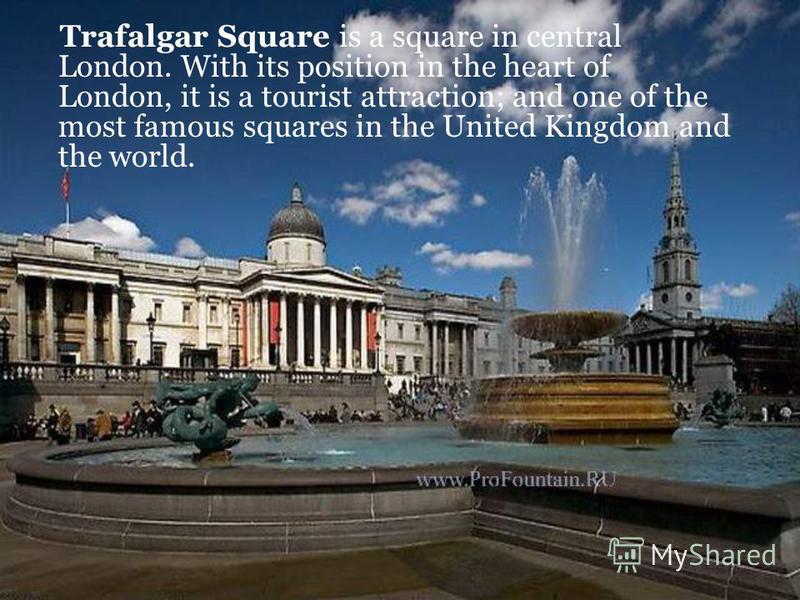 Trafalgar Square is a square in central London. With its position in the heart of London, it is a tourist attraction; and one of the most famous squares in the United Kingdom and the world.