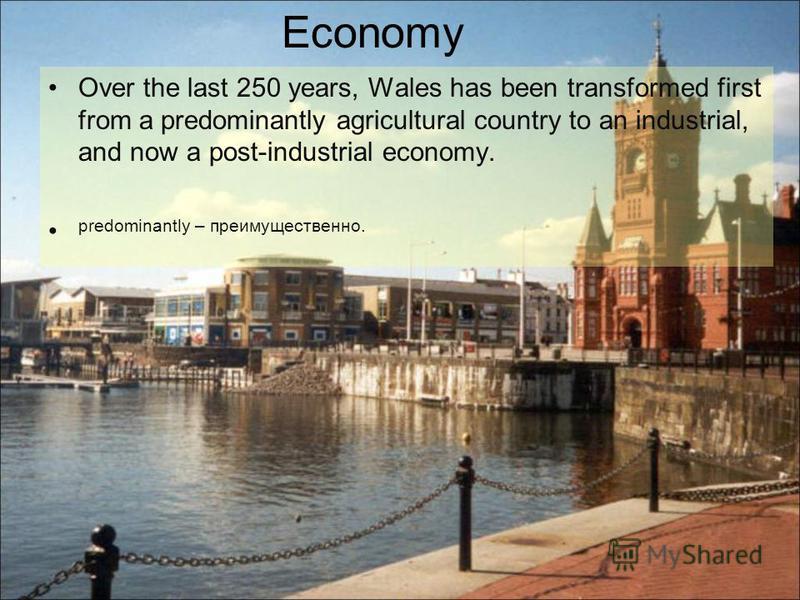 Over the last 250 years, Wales has been transformed first from a predominantly agricultural country to an industrial, and now a post-industrial economy. predominantly – преимущественно. Economy