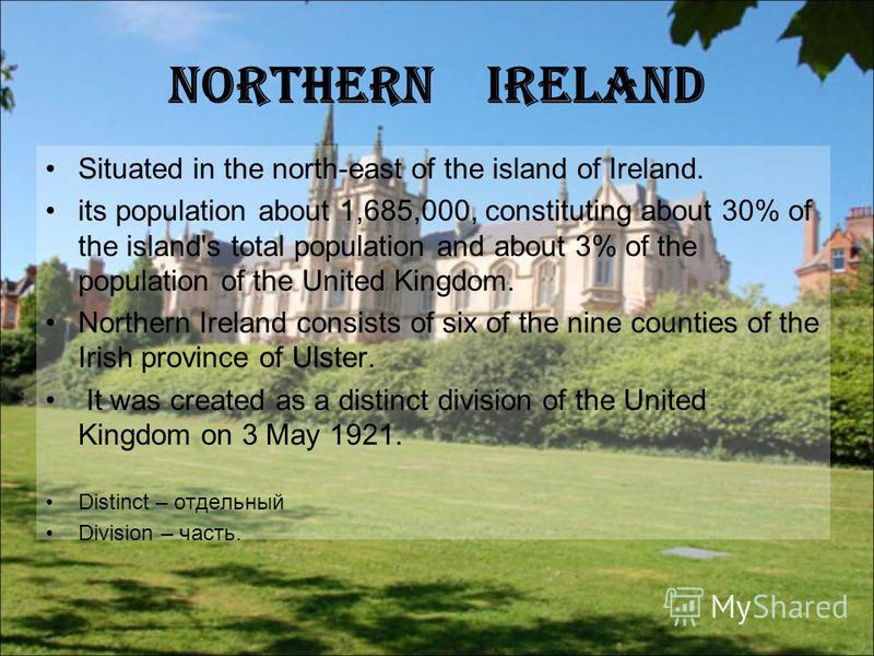 Northern Ireland Situated in the north-east of the island of Ireland. its population about 1,685,000, constituting about 30% of the island's total population and about 3% of the population of the United Kingdom. Northern Ireland consists of six of th