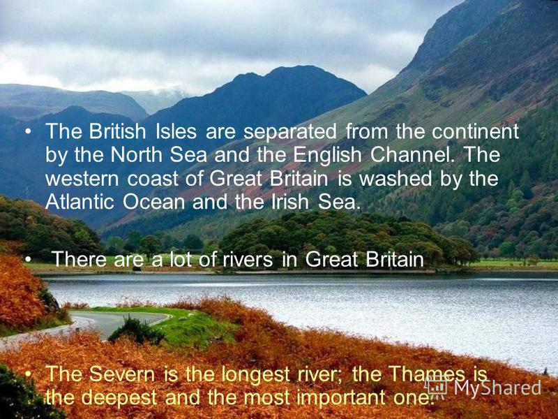 The British Isles are separated from the continent by the North Sea and the English Channel. The western coast of Great Britain is washed by the Atlantic Ocean and the Irish Sea. There are a lot of rivers in Great Britain The Severn is the longest ri