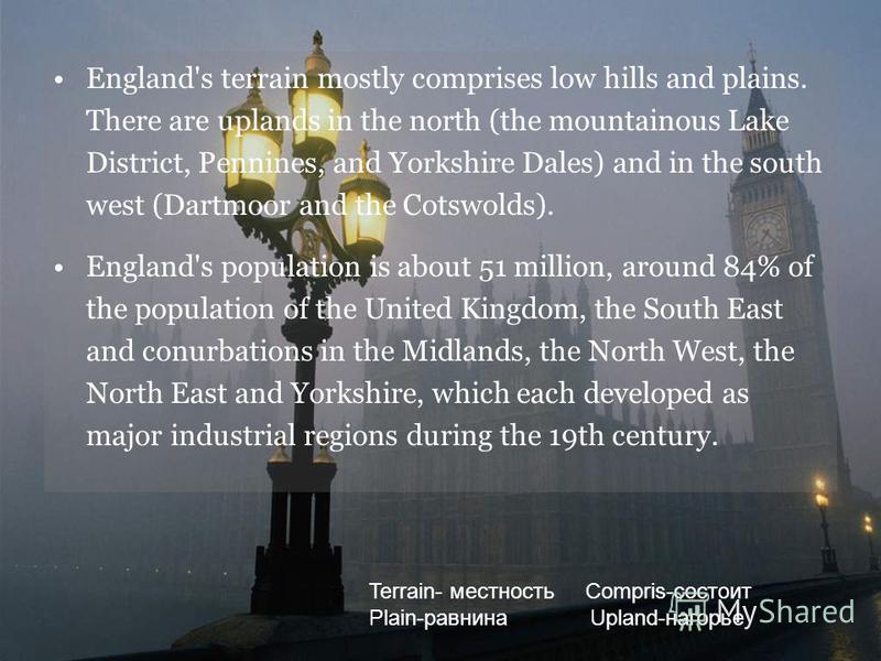 England's terrain mostly comprises low hills and plains. There are uplands in the north (the mountainous Lake District, Pennines, and Yorkshire Dales) and in the south west (Dartmoor and the Cotswolds). England's population is about 51 million, aroun