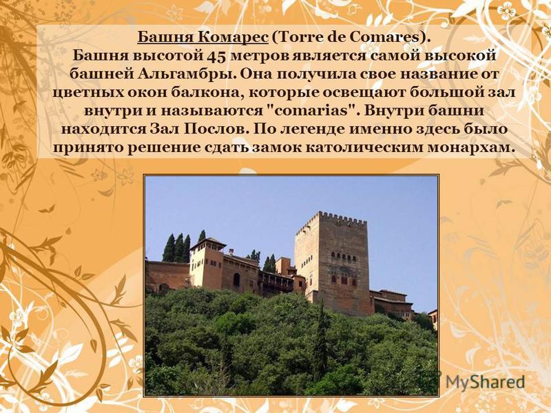 Башня Комарес (Torre de Comares). Башня высотой 45 метров является самой высокой башней Альгамбры. Она получила свое название от цветных окон балкона, которые освещают большой зал внутри и называются 