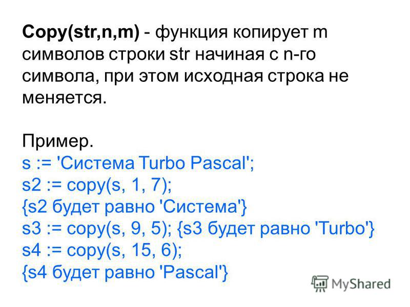 Copy(str,n,m) - функция копирует m символов строки str начиная с n-го символа, при этом исходная строка не меняется. Пример. s := 'Система Turbo Pascal'; s2 := copy(s, 1, 7); {s2 будет равно 'Система'} s3 := copy(s, 9, 5); {s3 будет равно 'Turbo'} s4