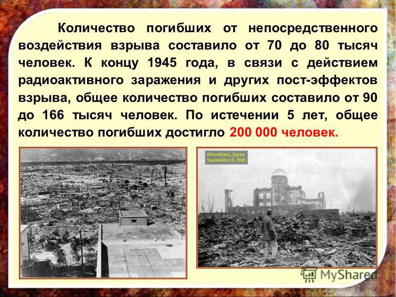 Количество погибших от непосредственного воздействия взрыва составило от 70 до 80 тысяч человек. К концу 1945 года, в связи с действием радиоактивного заражения и других пост-эффектов взрыва, общее количество погибших составило от 90 до 166 тысяч чел