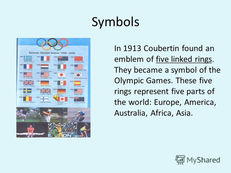 Symbols In 1913 Coubertin found an emblem of five linked rings. They became a symbol of the Olympic Games. These five rings represent five parts of the world: Europe, America, Australia, Africa, Asia.