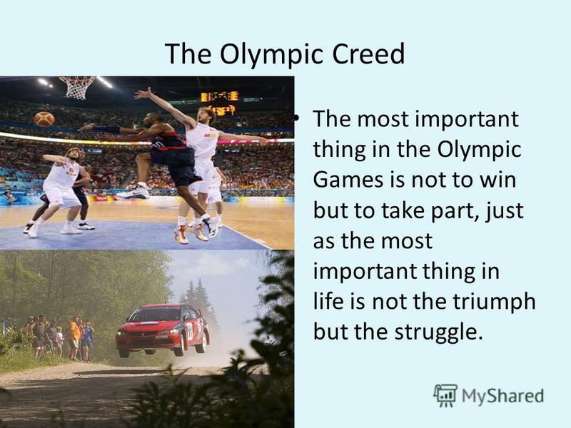 The Olympic Creed The most important thing in the Olympic Games is not to win but to take part, just as the most important thing in life is not the triumph but the struggle.